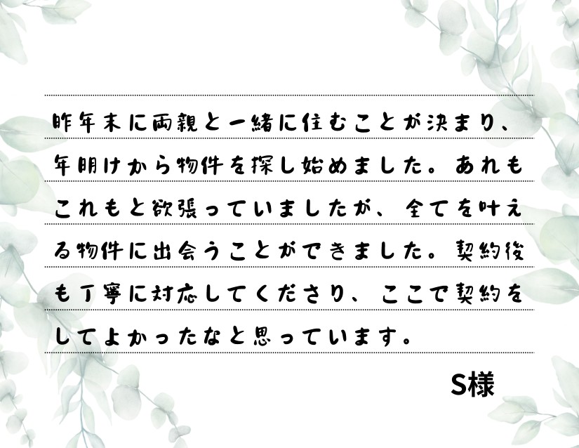 昨年末に両親と一緒に住むことが決まり、年明けから物件を探し始めました。あれもこれもと欲張っていましたが、全てを叶える物件に出会うことができました。契約後も丁寧に対応してくださり、ここで契約をしてよかったなと思っています。