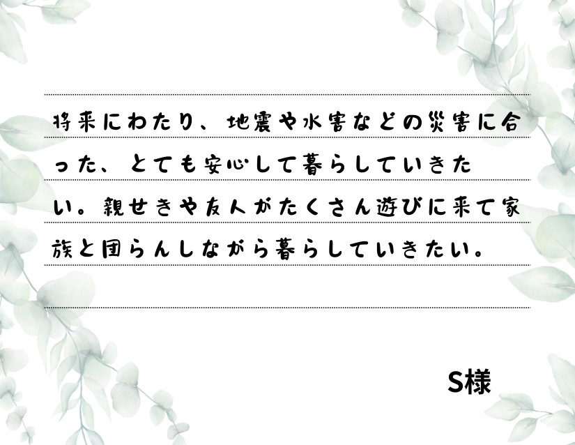 将来にわたり、地震や水害などの災害に合った、とても安心して暮らしていきたい。親せきや友人がたくさん遊びに来て家族と団らんしながら暮らしていきたい。