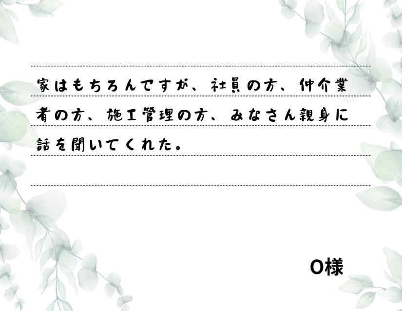 家はもちろんですが、社員の方、仲介業者の方、施工管理の方、みなさん親身に話を聞いてくれた。